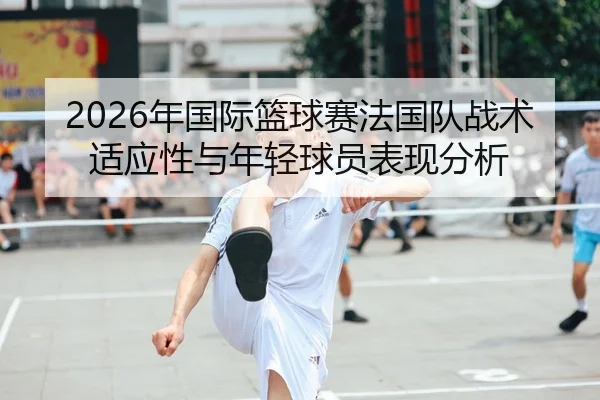 2026年国际篮球赛法国队战术适应性与年轻球员表现分析