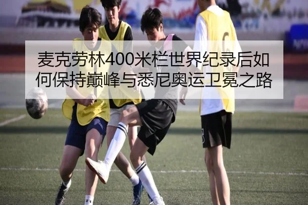 麦克劳林400米栏世界纪录后如何保持巅峰与悉尼奥运卫冕之路
