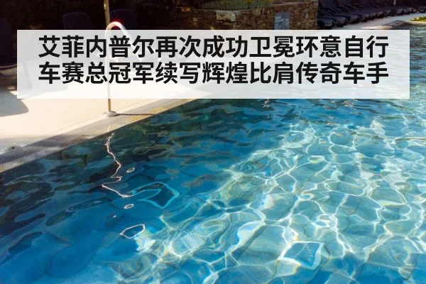 艾菲内普尔再次成功卫冕环意自行车赛总冠军续写辉煌比肩传奇车手