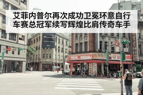 艾菲内普尔再次成功卫冕环意自行车赛总冠军续写辉煌比肩传奇车手